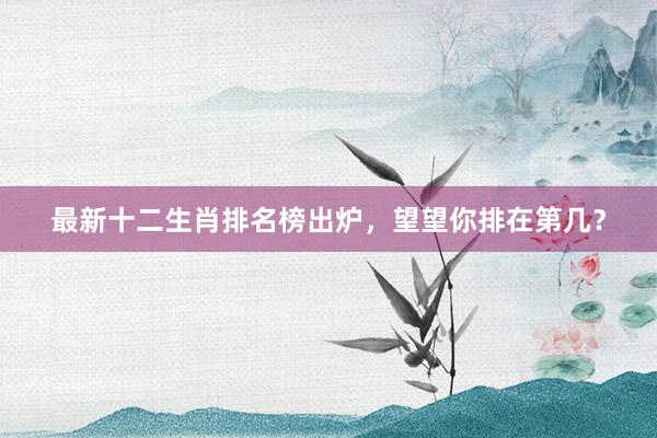 最新十二生肖排名榜出炉，望望你排在第几？